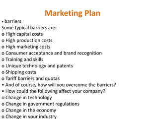 Marketing Plan
• barriers
Some typical barriers are:
o High capital costs
o High production costs
o High marketing costs
o Consumer acceptance and brand recognition
o Training and skills
o Unique technology and patents
o Shipping costs
o Tariff barriers and quotas
• And of course, how will you overcome the barriers?
• How could the following affect your company?
o Change in technology
o Change in government regulations
o Change in the economy
o Change in your industry
 