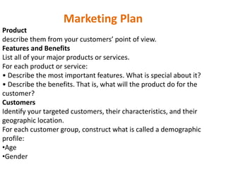 Marketing Plan
Product
describe them from your customers’ point of view.
Features and Benefits
List all of your major products or services.
For each product or service:
• Describe the most important features. What is special about it?
• Describe the benefits. That is, what will the product do for the
customer?
Customers
Identify your targeted customers, their characteristics, and their
geographic location.
For each customer group, construct what is called a demographic
profile:
•Age
•Gender
 