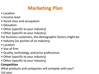 Marketing Plan
• Location
• Income level
• Social class and occupation
• Education
• Other (specific to your industry)
• Other (specific to your industry)
For business customers, the demographic factors might be:
• Industry (or portion of an industry)
• Location
• Size of firm
• Quality, technology, and price preferences
• Other (specific to your industry)
• Other (specific to your industry)
Competition
What products and companies will compete with you?
List your
 