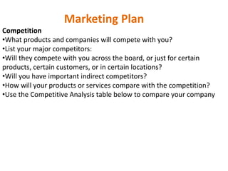 Marketing Plan
Competition
•What products and companies will compete with you?
•List your major competitors:
•Will they compete with you across the board, or just for certain
products, certain customers, or in certain locations?
•Will you have important indirect competitors?
•How will your products or services compare with the competition?
•Use the Competitive Analysis table below to compare your company
 