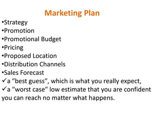 Marketing Plan
•Strategy
•Promotion
•Promotional Budget
•Pricing
•Proposed Location
•Distribution Channels
•Sales Forecast
a ʺbest guessʺ, which is what you really expect,
a ʺworst caseʺ low estimate that you are confident
you can reach no matter what happens.
 