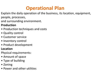 Operational Plan
Explain the daily operation of the business, its location, equipment,
people, processes,
and surrounding environment.
Production
• Production techniques and costs
• Quality control
• Customer service
• Inventory control
• Product development
Location
Physical requirements:
• Amount of space
• Type of building
• Zoning
• Power and other utilities
 