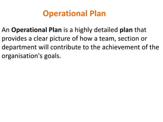 Operational Plan
An Operational Plan is a highly detailed plan that
provides a clear picture of how a team, section or
department will contribute to the achievement of the
organisation's goals.
 