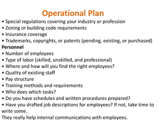 Operational Plan
• Special regulations covering your industry or profession
• Zoning or building code requirements
• Insurance coverage
• Trademarks, copyrights, or patents (pending, existing, or purchased)
Personnel
• Number of employees
• Type of labor (skilled, unskilled, and professional)
• Where and how will you find the right employees?
• Quality of existing staff
• Pay structure
• Training methods and requirements
• Who does which tasks?
• Do you have schedules and written procedures prepared?
• Have you drafted job descriptions for employees? If not, take time to
write some.
They really help internal communications with employees.
 