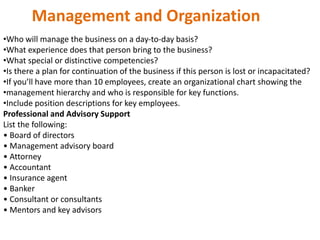 Management and Organization
•Who will manage the business on a day‐to‐day basis?
•What experience does that person bring to the business?
•What special or distinctive competencies?
•Is there a plan for continuation of the business if this person is lost or incapacitated?
•If you’ll have more than 10 employees, create an organizational chart showing the
•management hierarchy and who is responsible for key functions.
•Include position descriptions for key employees.
Professional and Advisory Support
List the following:
• Board of directors
• Management advisory board
• Attorney
• Accountant
• Insurance agent
• Banker
• Consultant or consultants
• Mentors and key advisors
 