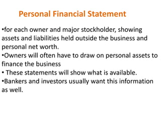 Personal Financial Statement
•for each owner and major stockholder, showing
assets and liabilities held outside the business and
personal net worth.
•Owners will often have to draw on personal assets to
finance the business
• These statements will show what is available.
•Bankers and investors usually want this information
as well.
 