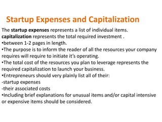 Startup Expenses and Capitalization
The startup expenses represents a list of individual items.
capitalization represents the total required investment .
•between 1-2 pages in length.
•The purpose is to inform the reader of all the resources your company
requires will require to initiate it’s operating.
•The total cost of the resources you plan to leverage represents the
required capitalization to launch your business.
•Entrepreneurs should very plainly list all of their:
-startup expenses
-their associated costs
•Including brief explanations for unusual items and/or capital intensive
or expensive items should be considered.
 