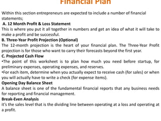 Financial Plan
Within this section entrepreneurs are expected to include a number of financial
statements;
A. 12 Month Profit & Loss Statement
This is where you put it all together in numbers and get an idea of what it will take to
make a profit and be successful.
B. Three-Year Profit Projection (Optional)
The 12‐month projection is the heart of your financial plan. The Three‐Year Profit
projection is for those who want to carry their forecasts beyond the first year.
C. Projected Cash Flow
•The point of this worksheet is to plan how much you need before startup, for
preliminary expenses, operating expenses, and reserves.
•For each item, determine when you actually expect to receive cash (for sales) or when
you will actually have to write a check (for expense items).
Opening Day Balance Sheet
A balance sheet is one of the fundamental financial reports that any business needs
for reporting and financial management.
Break-Even Analysis
it’s the sales level that is the dividing line between operating at a loss and operating at
a profit.
 