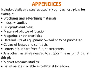 APPENDICES
Include details and studies used in your business plan; for
example:
• Brochures and advertising materials
• Industry studies
• Blueprints and plans
• Maps and photos of location
• Magazine or other articles
• Detailed lists of equipment owned or to be purchased
• Copies of leases and contracts
• Letters of support from future customers
• Any other materials needed to support the assumptions in
this plan
• Market research studies
• List of assets available as collateral for a loan
 