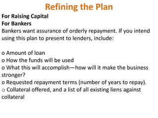 Refining the Plan
For Raising Capital
For Bankers
Bankers want assurance of orderly repayment. If you intend
using this plan to present to lenders, include:
o Amount of loan
o How the funds will be used
o What this will accomplish—how will it make the business
stronger?
o Requested repayment terms (number of years to repay).
o Collateral offered, and a list of all existing liens against
collateral
 