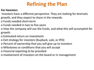 Refining the Plan
For Investors
Investors have a different perspective. They are looking for dramatic
growth, and they expect to share in the rewards:
o Funds needed short‐term
o Funds needed in two to five years
o How the company will use the funds, and what this will accomplish for
growth.
o Estimated return on investment
o Exit strategy for investors (buyback, sale, or IPO)
o Percent of ownership that you will give up to investors
o Milestones or conditions that you will accept
o Financial reporting to be provided
o Involvement of investors on the board or in management
 