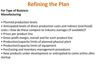 Refining the Plan
For Type of Business
Manufacturing
• Planned production levels
• Anticipated levels of direct production costs and indirect (overhead)
costs—how do these compare to industry averages (if available)?
• Prices per product line
• Gross profit margin, overall and for each product line
• Production/capacity limits of planned physical plant
• Production/capacity limits of equipment
• Purchasing and inventory management procedures
• New products under development or anticipated to come online after
startup
 