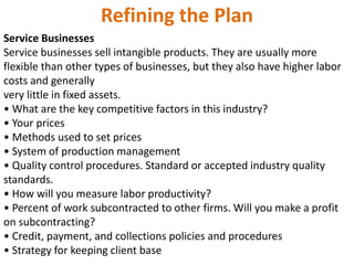 Refining the Plan
Service Businesses
Service businesses sell intangible products. They are usually more
flexible than other types of businesses, but they also have higher labor
costs and generally
very little in fixed assets.
• What are the key competitive factors in this industry?
• Your prices
• Methods used to set prices
• System of production management
• Quality control procedures. Standard or accepted industry quality
standards.
• How will you measure labor productivity?
• Percent of work subcontracted to other firms. Will you make a profit
on subcontracting?
• Credit, payment, and collections policies and procedures
• Strategy for keeping client base
 