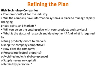 Refining the Plan
High Technology Companies
• Economic outlook for the industry
• Will the company have information systems in place to manage rapidly
changing
prices, costs, and markets?
• Will you be on the cutting edge with your products and services?
• What is the status of research and development? And what is required
to:
o Bring product/service to market?
o Keep the company competitive?
• How does the company:
o Protect intellectual property?
o Avoid technological obsolescence?
o Supply necessary capital?
o Retain key personnel?
 