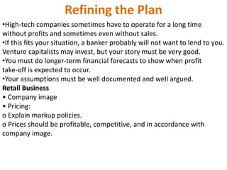 Refining the Plan
•High‐tech companies sometimes have to operate for a long time
without profits and sometimes even without sales.
•If this fits your situation, a banker probably will not want to lend to you.
Venture capitalists may invest, but your story must be very good.
•You must do longer‐term financial forecasts to show when profit
take‐off is expected to occur.
•Your assumptions must be well documented and well argued.
Retail Business
• Company image
• Pricing:
o Explain markup policies.
o Prices should be profitable, competitive, and in accordance with
company image.
 