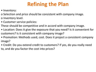 Refining the Plan
• Inventory:
o Selection and price should be consistent with company image.
o Inventory level.
• Customer service policies:
These should be competitive and in accord with company image.
• Location: Does it give the exposure that you need? Is it convenient for
customers? Is it consistent with company image?
• Promotion: Methods used, cost. Does it project a consistent company
image?
• Credit: Do you extend credit to customers? If yes, do you really need
to, and do you factor the cost into prices?
 
