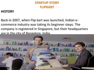 STARTUP STORY
FLIPKART
HISTORY
Back in 2007, when Flip kart was launched, Indian e-
commerce industry was taking its beginner steps. The
company is registered in Singapore, but their headquarters
are in the city of Bangalore, India.
 