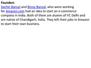 Founders
Sachin Bansal and Binny Bansal, who were working
for Amazon.com had an idea to start an e-commerce
company in India. Both of them are alumni of IIT, Delhi and
are native of Chandigarh, India. They left their jobs in Amazon
to start their own business.
 