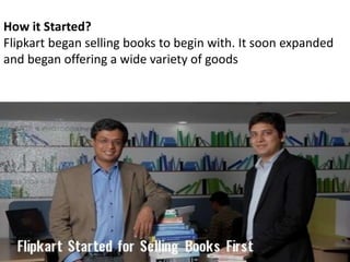 How it Started?
Flipkart began selling books to begin with. It soon expanded
and began offering a wide variety of goods
 