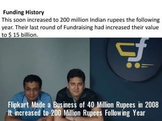 Funding History
This soon increased to 200 million Indian rupees the following
year. Their last round of Fundraising had increased their value
to $ 15 billion.
 