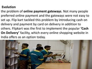 Evolution
the problem of online payment gateways. Not many people
preferred online payment and the gateways were not easy to
set up. Flip kart tackled this problem by introducing cash on
delivery and payment by card on delivery in addition to
others. Flipkart was the first to implement the popular ‘Cash
On Delivery’ facility, which every online shopping website in
India offers as an option today.
 