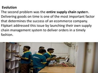 Evolution
The second problem was the entire supply chain system.
Delivering goods on time is one of the most important factor
that determines the success of an ecommerce company.
Flipkart addressed this issue by launching their own supply
chain management system to deliver orders in a timely
fashion.
 