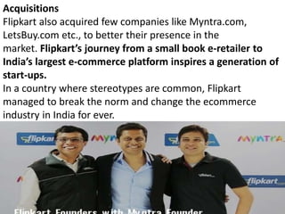 Acquisitions
Flipkart also acquired few companies like Myntra.com,
LetsBuy.com etc., to better their presence in the
market. Flipkart’s journey from a small book e-retailer to
India’s largest e-commerce platform inspires a generation of
start-ups.
In a country where stereotypes are common, Flipkart
managed to break the norm and change the ecommerce
industry in India for ever.
 