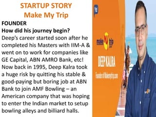 STARTUP STORY
Make My Trip
FOUNDER
How did his journey begin?
Deep’s career started soon after he
completed his Masters with IIM-A &
went on to work for companies like
GE Capital, ABN AMRO Bank, etc!
Now back in 1995, Deep Kalra took
a huge risk by quitting his stable &
good-paying but boring job at ABN
Bank to join AMF Bowling – an
American company that was hoping
to enter the Indian market to setup
bowling alleys and billiard halls.
 
