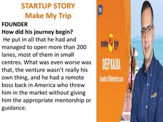 STARTUP STORY
Make My Trip
FOUNDER
How did his journey begin?
He put in all that he had and
managed to open more than 200
lanes, most of them in small
centres. What was even worse was
that, the venture wasn’t really his
own thing, and he had a remote
boss back in America who threw
him in the market without giving
him the appropriate mentorship or
guidance.
 