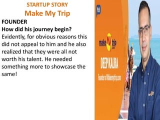 STARTUP STORY
Make My Trip
FOUNDER
How did his journey begin?
Evidently, for obvious reasons this
did not appeal to him and he also
realized that they were all not
worth his talent. He needed
something more to showcase the
same!
 