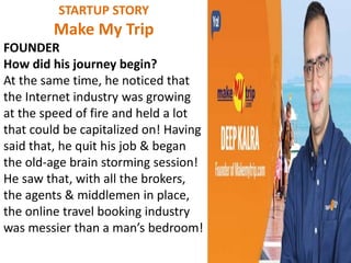 STARTUP STORY
Make My Trip
FOUNDER
How did his journey begin?
At the same time, he noticed that
the Internet industry was growing
at the speed of fire and held a lot
that could be capitalized on! Having
said that, he quit his job & began
the old-age brain storming session!
He saw that, with all the brokers,
the agents & middlemen in place,
the online travel booking industry
was messier than a man’s bedroom!
 