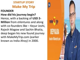 STARTUP STORY
Make My Trip
FOUNDER
How did his journey begin?
Hence, with a backing of USD 2-
Million from eVentures and along
with co-founders like – Keyur Joshi,
Rajesh Magow and Sachin Bhatia,
deep began his new found journey
with MakeMyTrip.com (earlier
known as India Ahoy) in 2000.
 