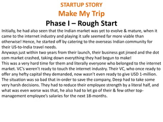 STARTUP STORY
Make My Trip
Phase I – Rough Start
Initially, he had also seen that the Indian market was yet to evolve & mature, when it
came to the internet industry and playing it safe seemed far more viable than
otherwise! Hence, he started off by catering to the overseas Indian community for
their US-to-India travel needs.
Anyways just within two years from their launch, their business got jinxed and the dot
com market crashed, taking down everything they had begun to make!
This was a very hard time for them and literally everyone who belonged to the internet
market. VC’s weren’t ready to touch the internet industry. Their VC, who once ready to
offer any hefty capital they demanded, now wasn’t even ready to give USD 1-million.
The situation was so bad that in-order to save the company, Deep had to take some
very harsh decisions. They had to reduce their employee strength by a literal half, and
what was even worse was that, he also had to let go of their & few other top-
management employee’s salaries for the next 18-months.
 