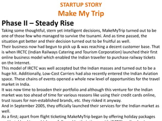 STARTUP STORY
Make My Trip
Phase II – Steady Rise
Taking some thoughtful, stern yet intelligent decisions, MakeMyTrip turned out to be
one of those few who managed to survive the tsunami. And as time passed, the
situation got better and their decision turned out to be fruitful as well.
Their business now had begun to pick up & was reaching a decent customer base. That
is when IRCTC (Indian Railways Catering and Tourism Corporation) launched their first
online business model which enabled the Indian traveller to purchase railway tickets
on the Internet.
This model of IRCTC was well accepted but the Indian masses and turned out to be a
huge hit. Additionally, Low-Cost Carriers had also recently entered the Indian Aviation
space. These chains of events opened a whole new level of opportunities for the travel
market in India.
It was now time to broaden their portfolio and although this venture for the Indian
market was too ahead of time for various reasons like using their credit cards online,
trust issues for non-established brands, etc. they risked it anyway.
And in September 2005, they officially launched their services for the Indian market as
well.
As a first; apart from flight ticketing MakeMyTrip began by offering holiday packages
 