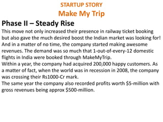 STARTUP STORY
Make My Trip
Phase II – Steady Rise
This move not only increased their presence in railway ticket booking
but also gave the much desired boost the Indian market was looking for!
And in a matter of no time, the company started making awesome
revenues. The demand was so much that 1-out-of-every-12 domestic
flights in India were booked through MakeMyTrip.
Within a year, the company had acquired 200,000 happy customers. As
a matter of fact, when the world was in recession in 2008, the company
was crossing their Rs1000-Cr mark.
The same year the company also recorded profits worth $5-million with
gross revenues being approx $500-million.
 