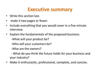 Executive summary
• Write this section last.
• make it two pages or fewer.
• Include everything that you would cover in a five‐minute
interview.
• Explain the fundamentals of the proposed business:
-What will your product be?
-Who will your customers be?
-Who are the owners?
- What do you think the future holds for your business and
your industry?
• Make it enthusiastic, professional, complete, and concise.
 
