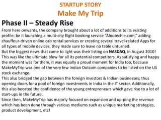 STARTUP STORY
Make My Trip
Phase II – Steady Rise
From here onwards, the company brought about a lot of additions to its existing
profile; be it launching a multi-city flight booking service “Alootechie.com,” adding
chauffeur-driven online cab rental services or creating several travel-related Apps for
all types of mobile devices, they made sure to leave no table unturned.
But the biggest news that came to light was their listing on NASDAQ, in August 2010!
This was like the ultimate blow for all its potential competitors. As satisfying and happy
the moment was for them, it was equally a proud moment for India too, because
MakeMyTrip was one of the very few Indian Dotcom companies to be listed on the US
stock exchange.
This also bridged the gap between the foreign investors & Indian businesses; thus
opening doors for a pool of foreign investments in India in the IT sector. Additionally,
this also boosted the confidence of the young entrepreneurs which gave rise to a lot of
start-ups in the future.
Since then, MakeMyTrip has majorly focused on expansion and up-ping the revenue
which has been done through various mediums such as unique marketing strategies,
product development, etc!
 