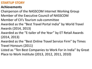 STARTUP STORY
Achievements
Chairperson of the NASSCOM Internet Working Group
Member of the Executive Council of NASSCOM
Member of CII’s Tourism sub-committee
Awarded as the “Best Travel Portal India” by World Travel
Awards (2014, 2013)
Awarded as the “E-tailer of the Year” by ET Retail Awards
(2014, 2013)
Awarded as the “Best Online Travel Service Firm” by Times
Travel Honours (2011)
Listed as “Ten Best Companies to Work For in India” by Great
Place to Work Institute (2013, 2012, 2011, 2010)
 