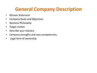 General Company Description
• Mission Statement
• Company Goals and Objectives
• Business Philosophy
• Target market
• Describe your industry
• Company strengths and core competencies.
• Legal form of ownership
 