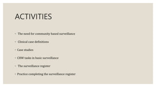 ACTIVITIES
◦ The need for community based surveillance
◦ Clinical case definitions
◦ Case studies
◦ CHW tasks in basic surveillance
◦ The surveillance register
◦ Practice completing the surveillance register
 
