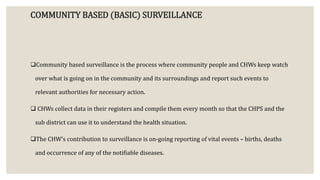 COMMUNITY BASED (BASIC) SURVEILLANCE
Community based surveillance is the process where community people and CHWs keep watch
over what is going on in the community and its surroundings and report such events to
relevant authorities for necessary action.
 CHWs collect data in their registers and compile them every month so that the CHPS and the
sub district can use it to understand the health situation.
The CHW’s contribution to surveillance is on-going reporting of vital events – births, deaths
and occurrence of any of the notifiable diseases.
 