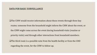 DATA FOR BASIC SURVEILLANCE
The CHW would receive information about these events through three key
routes: someone from the household might inform the CHW about the event, or
the CHW might come across the event during household visits (routine or
priority visits) and through other interactions from household members.
The third route is a possible note from the health facility or from the CHO
regarding the event, for the CHW to follow up.
 