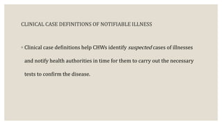 CLINICAL CASE DEFINITIONS OF NOTIFIABLE ILLNESS
◦ Clinical case definitions help CHWs identify suspected cases of illnesses
and notify health authorities in time for them to carry out the necessary
tests to confirm the disease.
 