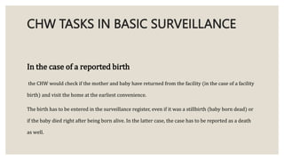 CHW TASKS IN BASIC SURVEILLANCE
In the case of a reported birth
the CHW would check if the mother and baby have returned from the facility (in the case of a facility
birth) and visit the home at the earliest convenience.
The birth has to be entered in the surveillance register, even if it was a stillbirth (baby born dead) or
if the baby died right after being born alive. In the latter case, the case has to be reported as a death
as well.
 