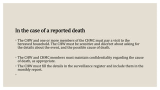 In the case of a reported death
◦ The CHW and one or more members of the CHMC must pay a visit to the
bereaved household. The CHW must be sensitive and discreet about asking for
the details about the event, and the possible cause of death.
◦ The CHW and CHMC members must maintain confidentiality regarding the cause
of death, as appropriate.
◦ The CHW must fill the details in the surveillance register and include them in the
monthly report.
◦
 