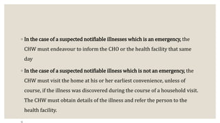 ◦ In the case of a suspected notifiable illnesses which is an emergency, the
CHW must endeavour to inform the CHO or the health facility that same
day
◦ In the case of a suspected notifiable illness which is not an emergency, the
CHW must visit the home at his or her earliest convenience, unless of
course, if the illness was discovered during the course of a household visit.
The CHW must obtain details of the illness and refer the person to the
health facility.
 