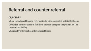 Referral and counter referral
OBJECTIVES
Use the referral form to refer patients with suspected notifiable illness
Provide care (or counsel family to provide care) for the patient on the
way to the facility
Correctly interpret counter referral forms
 