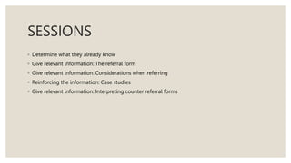 SESSIONS
◦ Determine what they already know
◦ Give relevant information: The referral form
◦ Give relevant information: Considerations when referring
◦ Reinforcing the information: Case studies
◦ Give relevant information: Interpreting counter referral forms
 