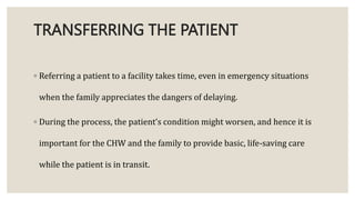 TRANSFERRING THE PATIENT
◦ Referring a patient to a facility takes time, even in emergency situations
when the family appreciates the dangers of delaying.
◦ During the process, the patient’s condition might worsen, and hence it is
important for the CHW and the family to provide basic, life-saving care
while the patient is in transit.
 