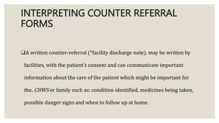 INTERPRETING COUNTER REFERRAL
FORMS
A written counter-referral (*facility discharge note), may be written by
facilities, with the patient’s consent and can communicate important
information about the care of the patient which might be important for
the, CHWS or family such as: condition identified, medicines being taken,
possible danger signs and when to follow up at home.
 